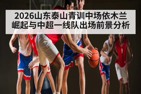 2026山东泰山青训中场依木兰崛起与中超一线队出场前景分析